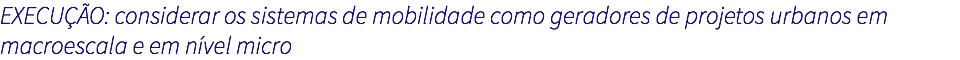 EXECUÇÃO: considerar os sistemas de mobilidade como geradores de projetos urbanos em macroescala e em nível micro 